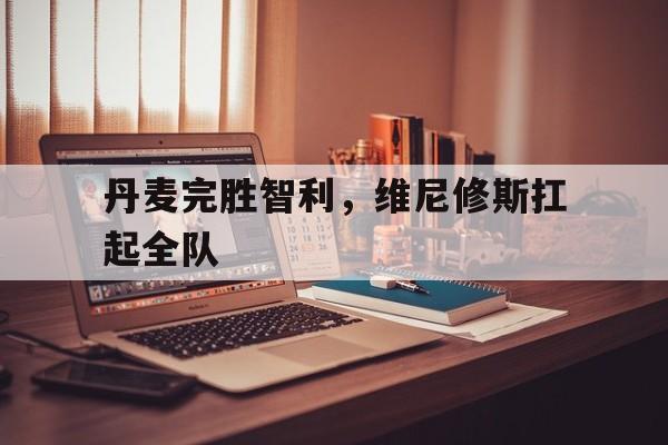 丹麦完胜智利，维尼修斯扛起全队